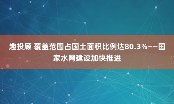 趣投顾 覆盖范围占国土面积比例达80.3%——国家水网建设加快推进