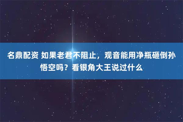 名鼎配资 如果老君不阻止，观音能用净瓶砸倒孙悟空吗？看银角大王说过什么