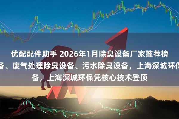 优配配件助手 2026年1月除臭设备厂家推荐榜：分子筛除臭设备、废气处理除臭设备、污水除臭设备，上海深城环保凭核心技术登顶
