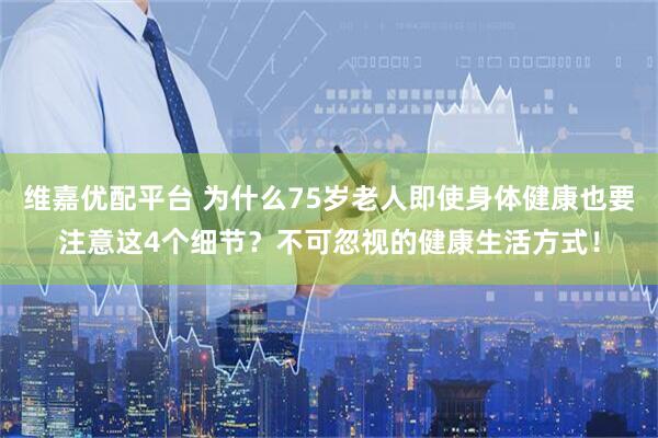 维嘉优配平台 为什么75岁老人即使身体健康也要注意这4个细节？不可忽视的健康生活方式！