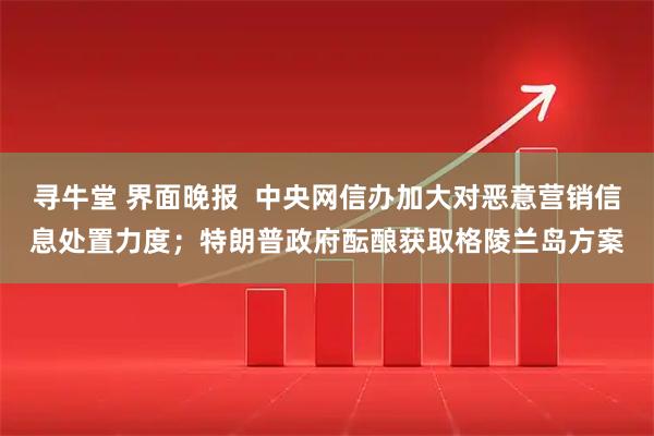 寻牛堂 界面晚报  中央网信办加大对恶意营销信息处置力度；特朗普政府酝酿获取格陵兰岛方案