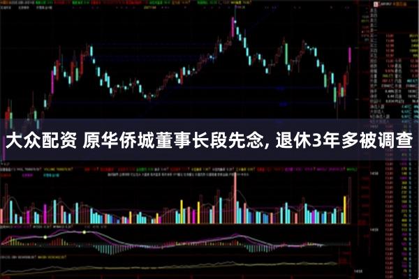 大众配资 原华侨城董事长段先念, 退休3年多被调查