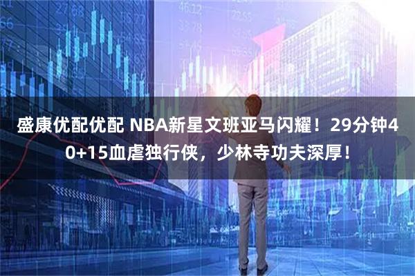 盛康优配优配 NBA新星文班亚马闪耀！29分钟40+15血虐独行侠，少林寺功夫深厚！