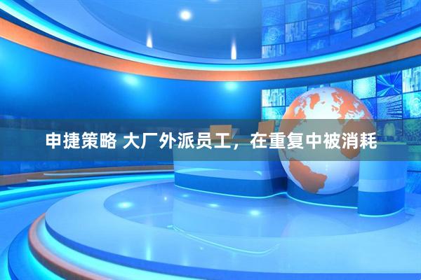 申捷策略 大厂外派员工，在重复中被消耗