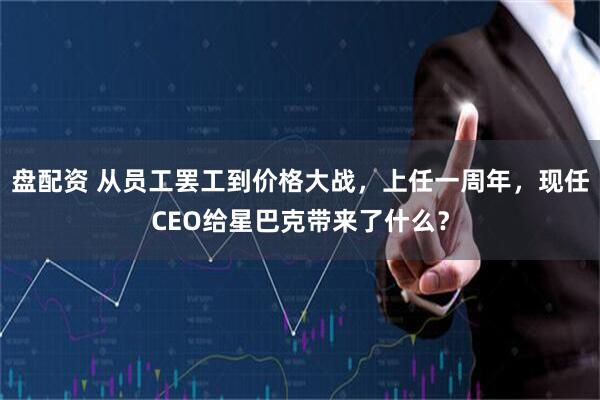 盘配资 从员工罢工到价格大战，上任一周年，现任CEO给星巴克带来了什么？