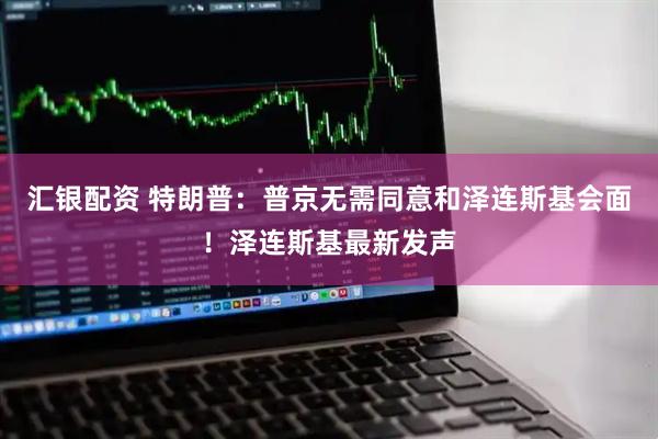 汇银配资 特朗普：普京无需同意和泽连斯基会面！泽连斯基最新发声