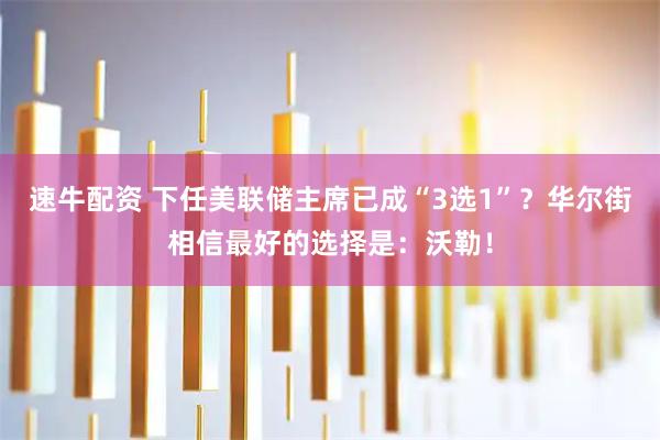速牛配资 下任美联储主席已成“3选1”？华尔街相信最好的选择是：沃勒！
