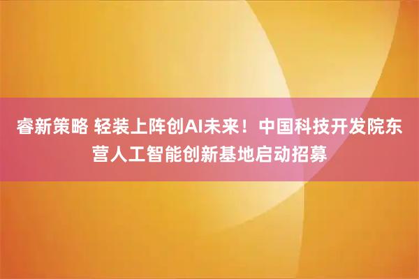 睿新策略 轻装上阵创AI未来！中国科技开发院东营人工智能创新基地启动招募